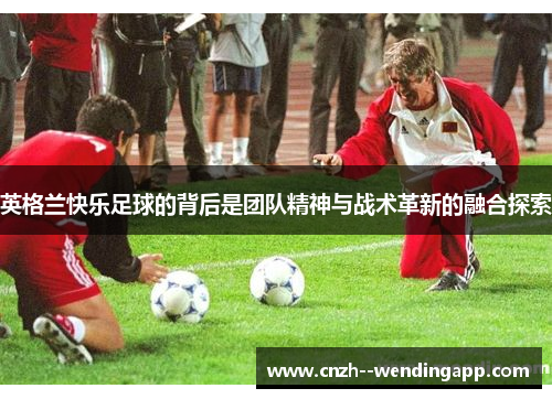 英格兰快乐足球的背后是团队精神与战术革新的融合探索 英格兰快乐足球的背后是团队精神与战术革新的融合探索