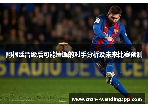 阿根廷晋级后可能遭遇的对手分析及未来比赛预测 阿根廷晋级后可能遭遇的对手分析及未来比赛预测