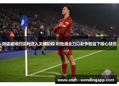 阿诺德续约谈判进入关键阶段 利物浦全力以赴争取留下核心球员 阿诺德续约谈判进入关键阶段 利物浦全力以赴争取留下核心球员