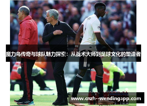 魔力鸟传奇与球队魅力探索：从战术大师到足球文化的塑造者