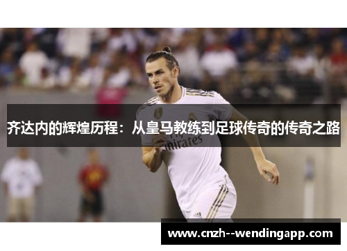 齐达内的辉煌历程:从皇马教练到足球传奇的传奇之路 齐达内的辉煌历程:从皇马教练到足球传奇的传奇之路