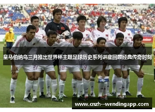 皇马伯纳乌三月推出世界杯主题足球历史系列讲座回顾经典传奇时刻