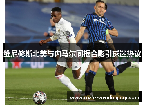 维尼修斯北美与内马尔同框合影引球迷热议 维尼修斯北美与内马尔同框合影引球迷热议