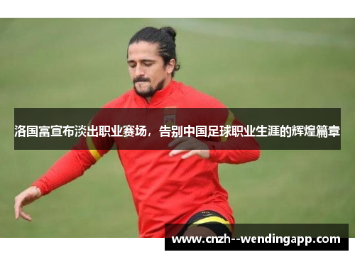 洛国富宣布淡出职业赛场,告别中国足球职业生涯的辉煌篇章 洛国富宣布淡出职业赛场,告别中国足球职业生涯的辉煌篇章