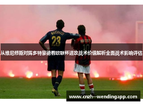从维尼修斯对阵多特蒙德看欧联杯进攻战术价值解析全面战术影响评估
